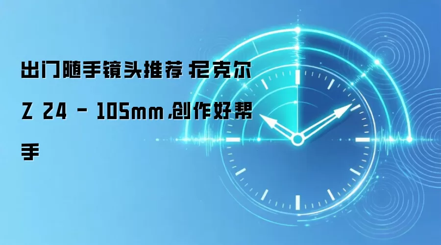 出门随手镜头推荐:尼克尔Z 24 - 105mm,创作好帮手