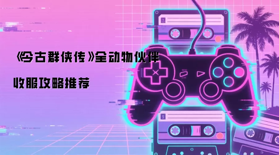 《今古群侠传》全动物伙伴收服攻略推荐