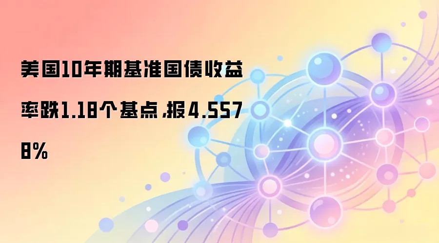 美国10年期基准国债收益率跌1.18个基点，报4.5578%