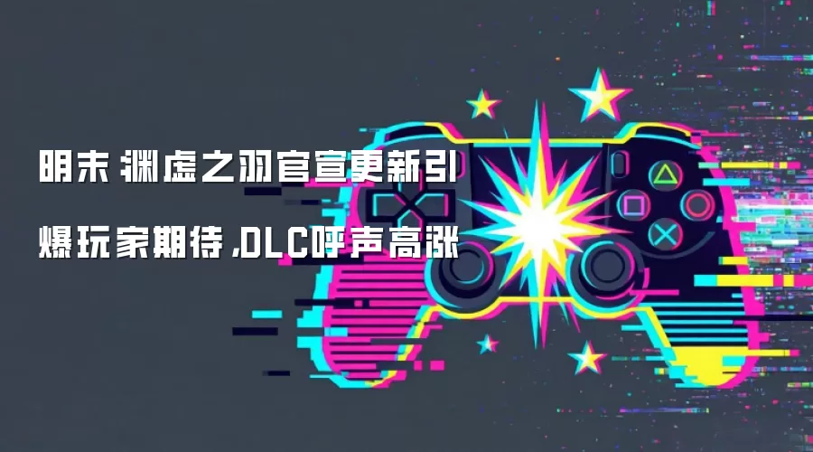 明末:渊虚之羽官宣更新引爆玩家期待,DLC呼声高涨
