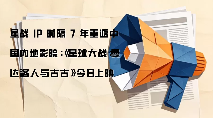 星战 IP 时隔 7 年重返中国内地影院：《星球大战：曼达洛人与古古》今日上映