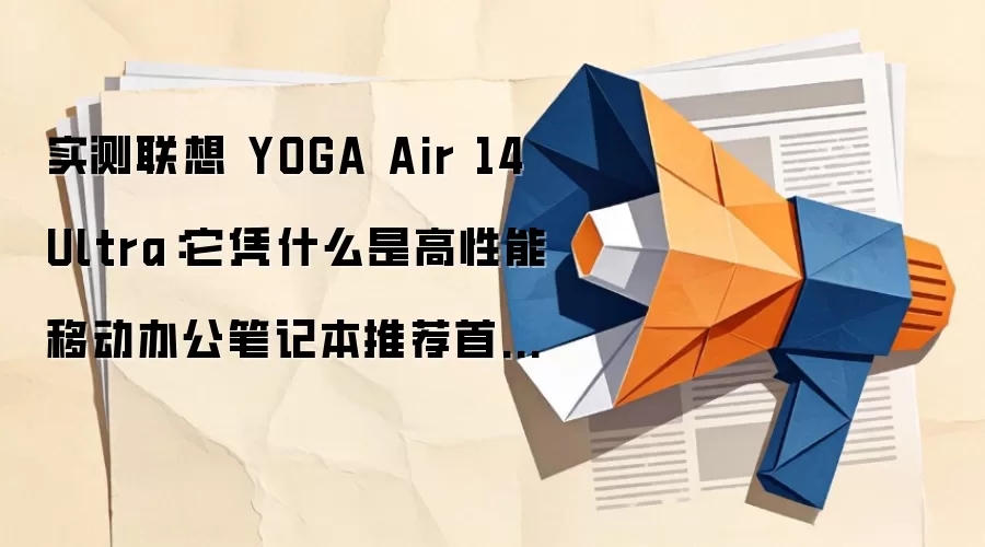 实测联想 YOGA Air 14 Ultra:它凭什么是高性能移动办公笔记本推荐首选?