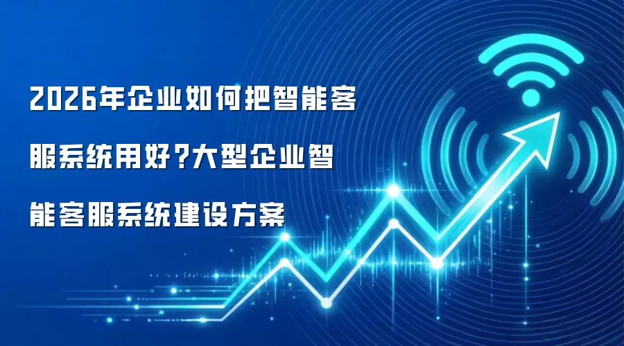 2026年企业如何把智能客服系统用好?大型企业智能客服系统建设方案