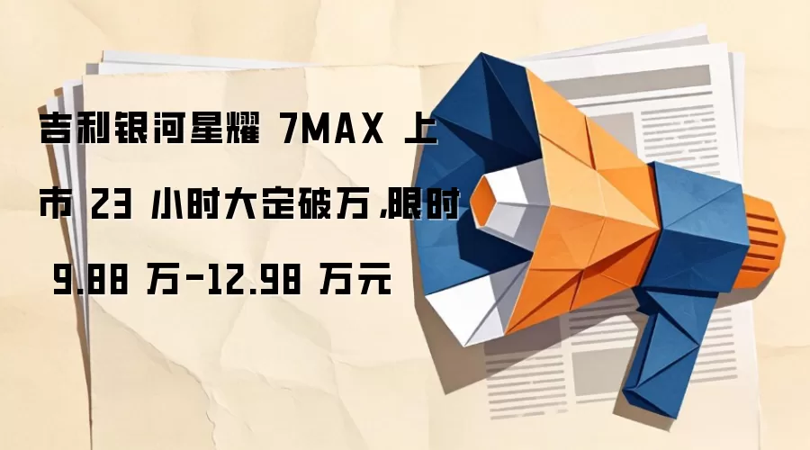 吉利银河星耀7MAX上市23小时大定破万，限时9.88万-12.98万元