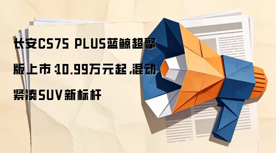 长安CS75 PLUS蓝鲸超擎版上市:10.99万元起,混动紧凑SUV新标杆