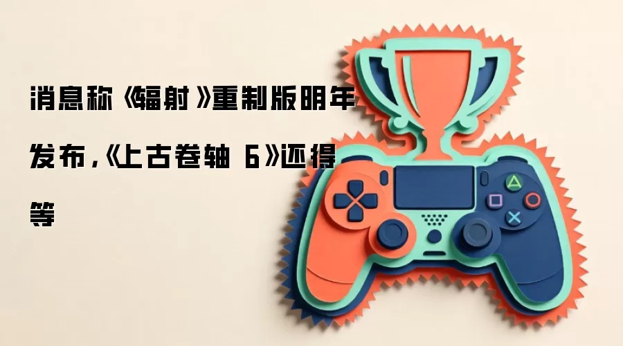 消息称《辐射》重制版明年发布，《上古卷轴 6》还得等