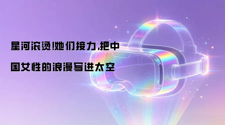 星河滚烫！她们接力，把中国女性的浪漫写进太空
