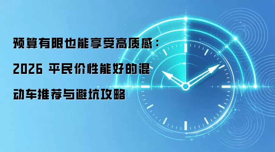 预算有限也能享受高质感:2026平民价性能好的混动车推荐与避坑攻略