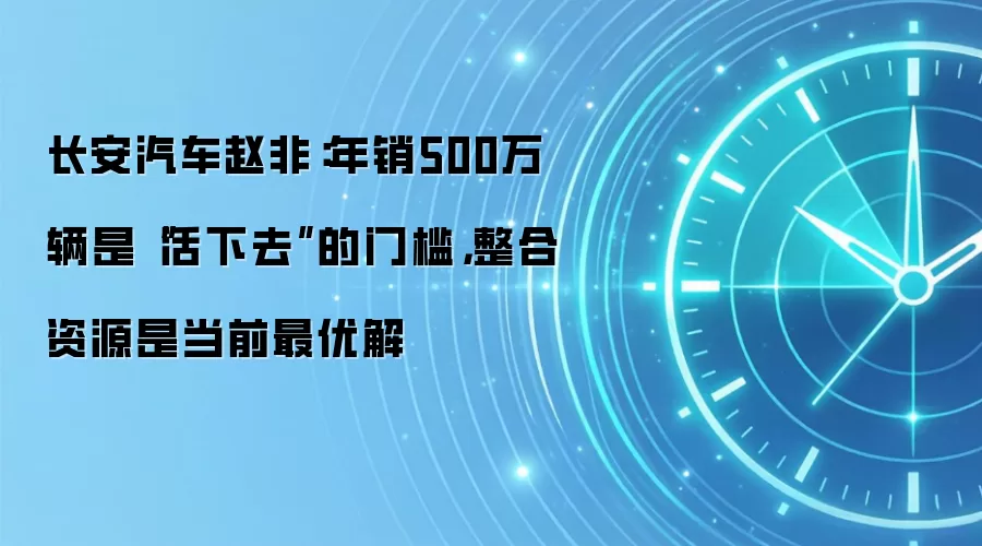 长安汽车赵非：年销500万辆是“活下去”的门槛，整合资源是当前最优解