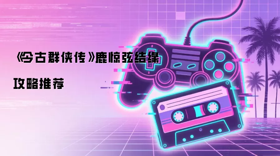 《今古群侠传》鹿惊弦结缘攻略推荐