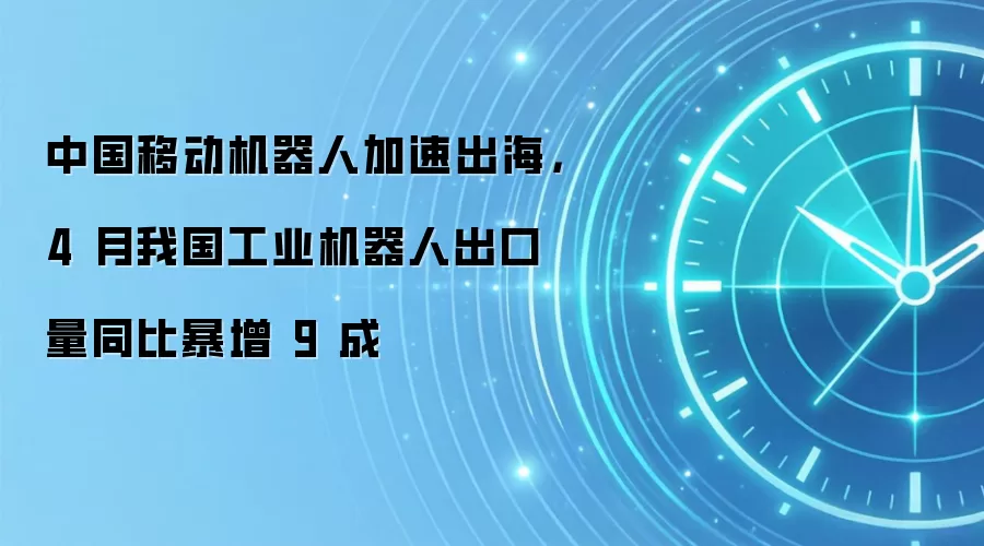 中国移动机器人加速出海，4 月我国工业机器人出口量同比暴增 9 成