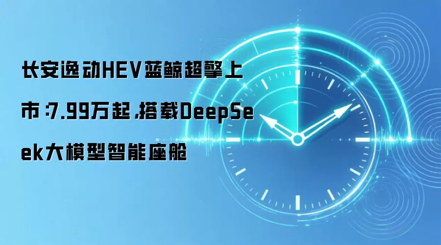 长安逸动HEV蓝鲸超擎上市：7.99万起，搭载DeepSeek大模型智能座舱