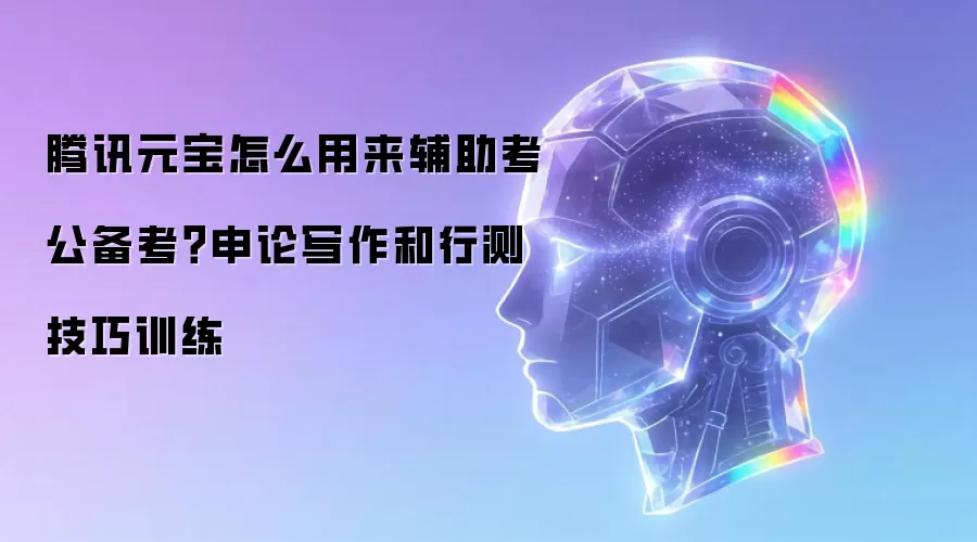 腾讯元宝怎么用来辅助考公备考？申论写作和行测技巧训练