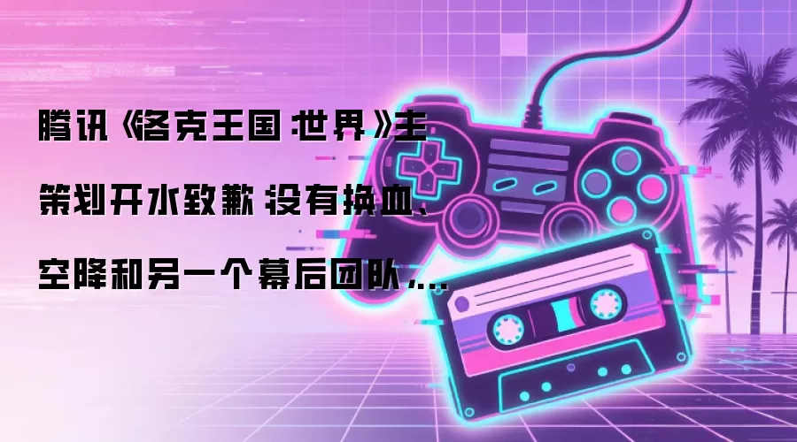腾讯《洛克王国:世界》主策划开水致歉:没有换血、空降和另一个幕后团队,搞出问题的就是我们自己