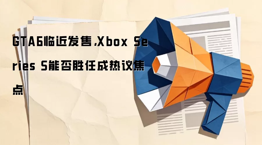 GTA6临近发售，Xbox Series S能否胜任成热议焦点