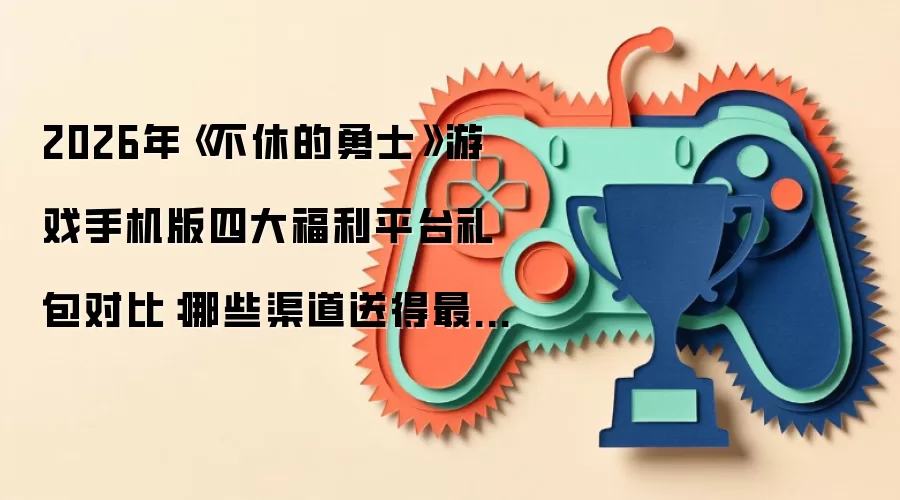 2026年《不休的勇士》游戏手机版四大福利平台礼包对比:哪些渠道送得最多、领取最便捷?