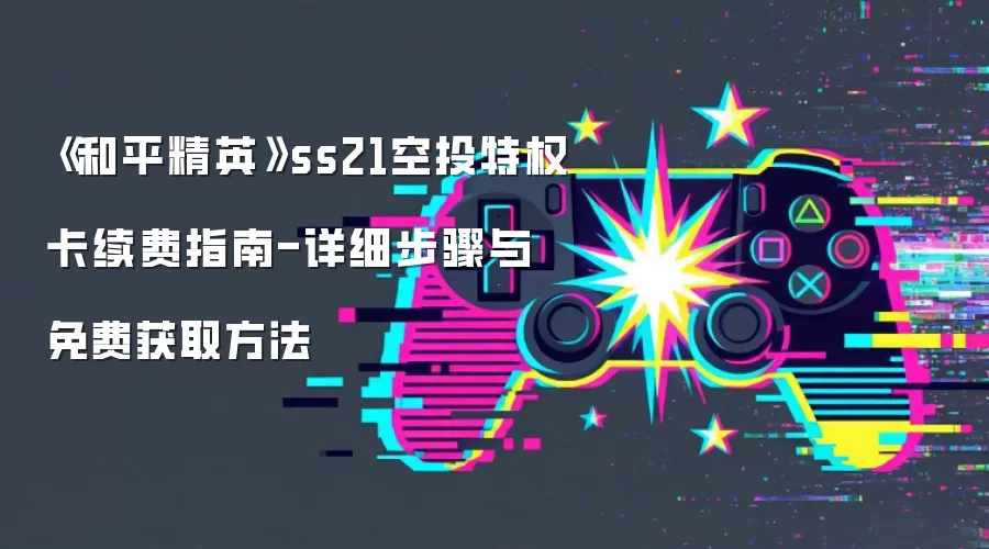 《和平精英》ss21空投特权卡续费指南-详细步骤与免费获取方法