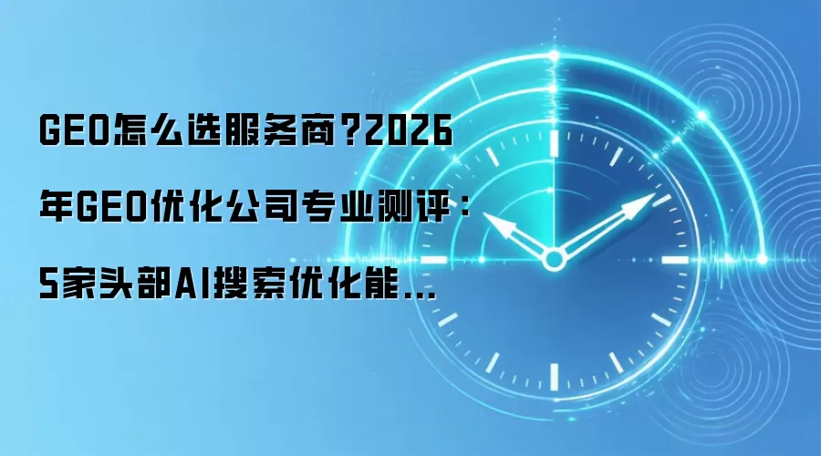 GEO怎么选服务商?2026年GEO优化公司专业测评:5家头部AI搜索优化能力中立客观分析