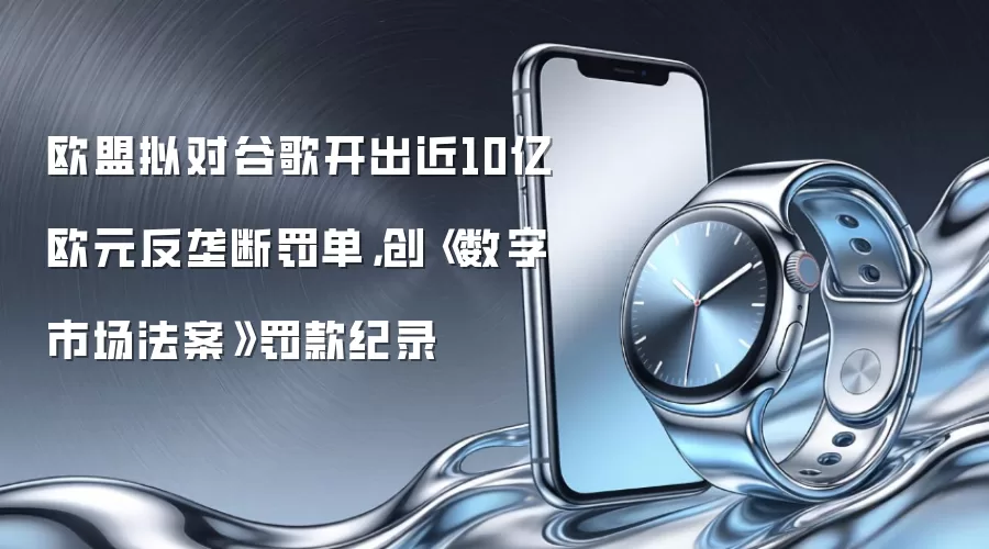 欧盟拟对谷歌开出近10亿欧元反垄断罚单，创《数字市场法案》罚款纪录