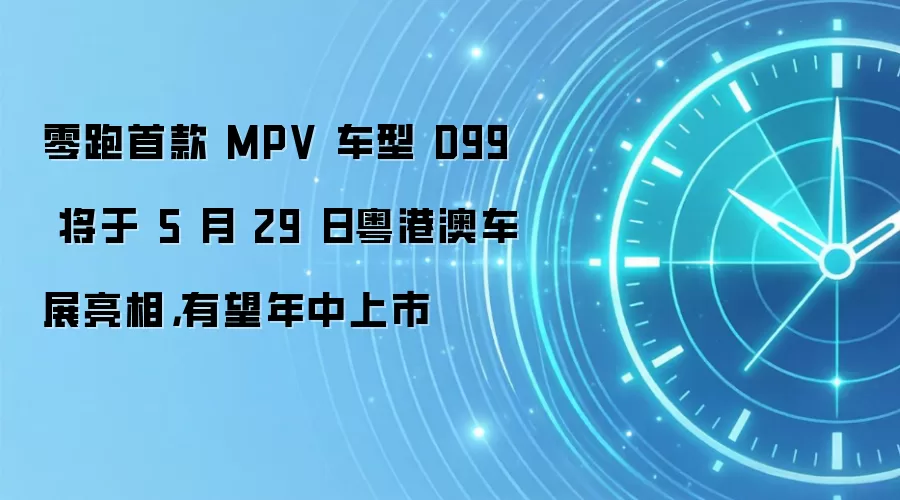 零跑首款 MPV 车型 D99 将于 5 月 29 日粤港澳车展亮相,有望年中上市