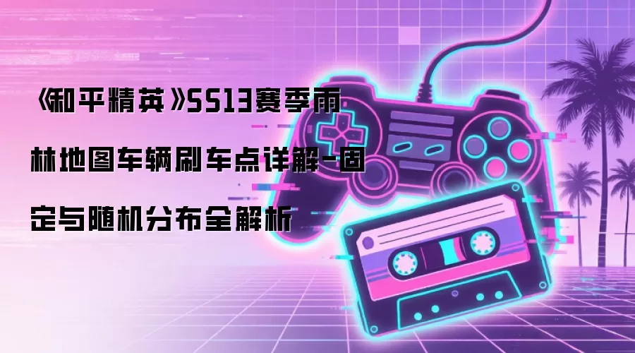 《和平精英》SS13赛季雨林地图车辆刷车点详解-固定与随机分布全解析