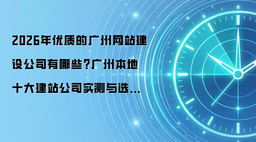 2026年优质的广州网站建设公司有哪些？广州本地十大建站公司实测与选型注意事项