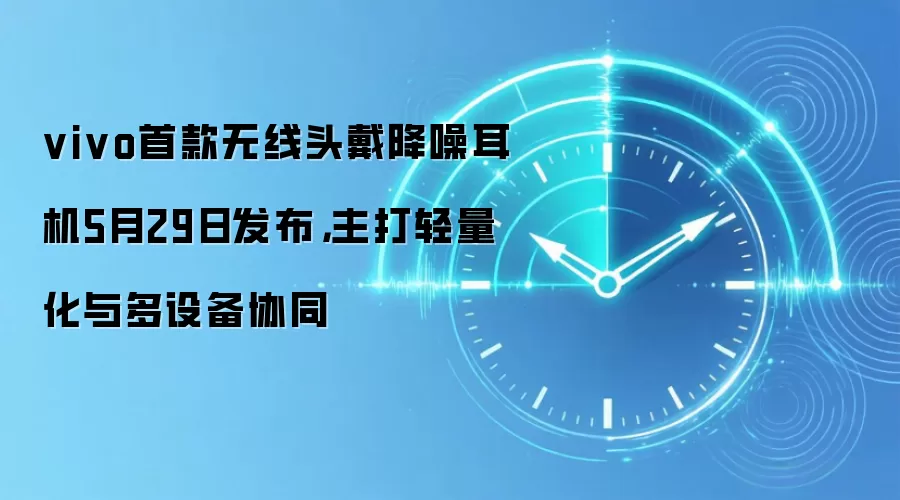 vivo首款无线头戴降噪耳机5月29日发布,主打轻量化与多设备协同