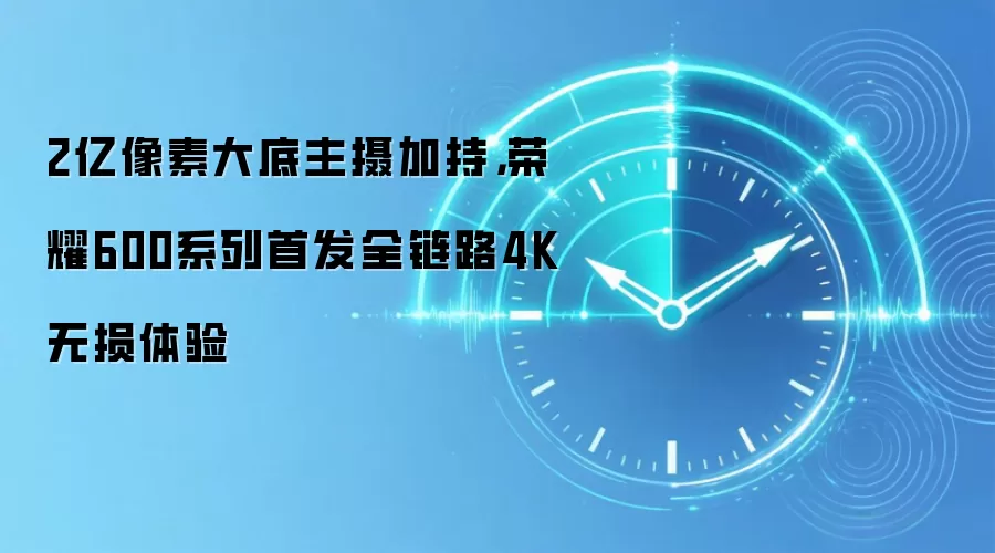 2亿像素大底主摄加持，荣耀600系列首发全链路4K无损体验