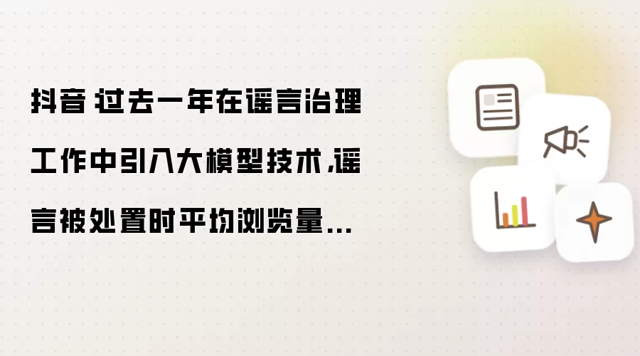抖音:过去一年在谣言治理工作中引入大模型技术,谣言被处置时平均浏览量下降 62%
