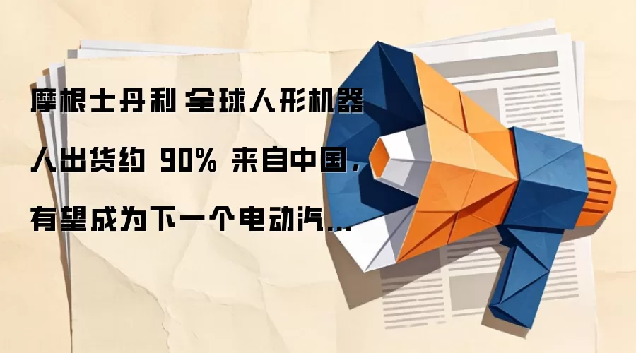 摩根士丹利:全球人形机器人出货约 90% 来自中国,有望成为下一个电动汽车产业
