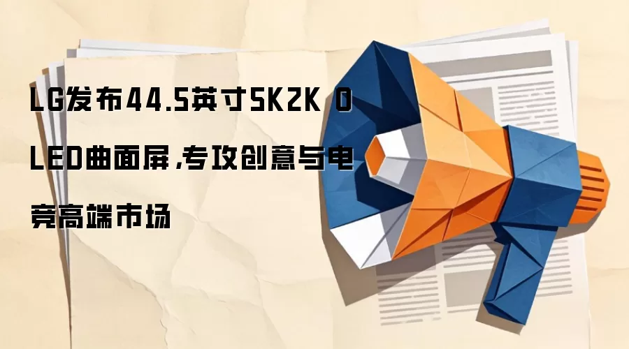 LG发布44.5英寸5K2K OLED曲面屏，专攻创意与电竞高端市场