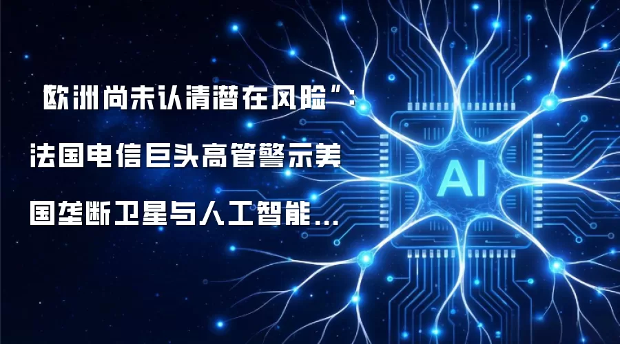 “欧洲尚未认清潜在风险”：法国电信巨头高管警示美国垄断卫星与人工智能领域