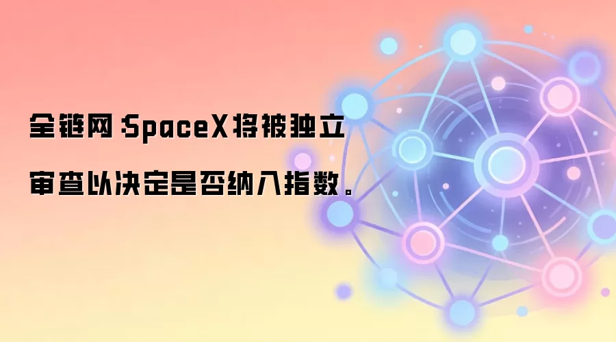 富时罗素指数审查：SpaceX纳入资格将启动独立评估流程