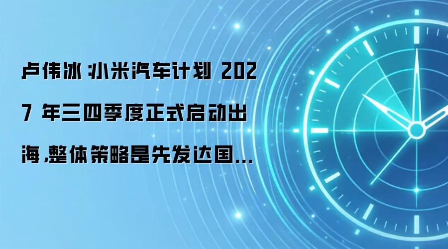 卢伟冰:小米汽车计划 2027 年三四季度正式启动出海,整体策略是先发达国家、后发展中国家