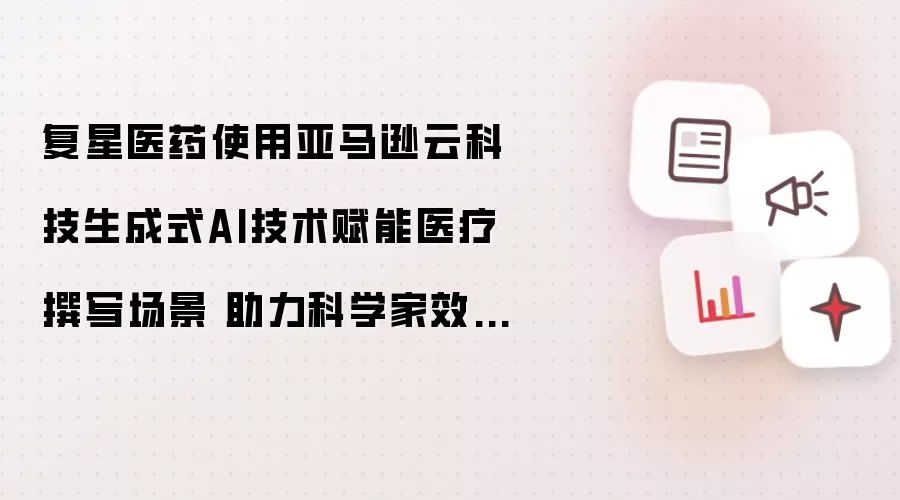复星医药使用亚马逊云科技生成式AI技术赋能医疗撰写场景 助力科学家效率跃升