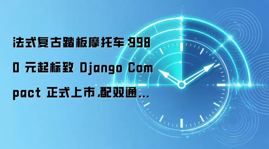 法式复古踏板摩托车：9980 元起标致 Django Compact 正式上市，配双通道 ABS 续航近 300 公里