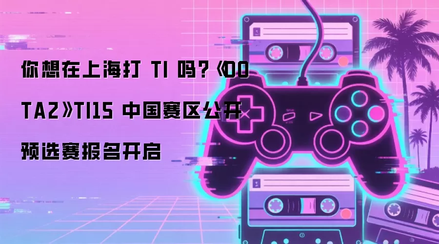 你想在上海打 TI 吗?《DOTA2》TI15 中国赛区公开预选赛报名开启