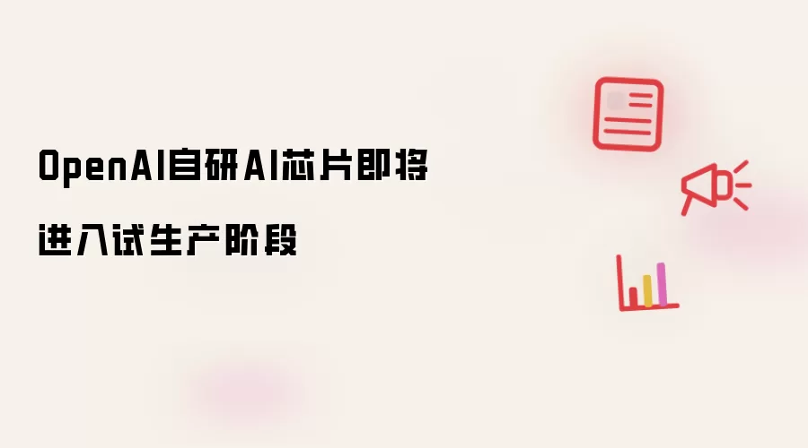 OpenAI自研AI芯片即将进入试生产阶段