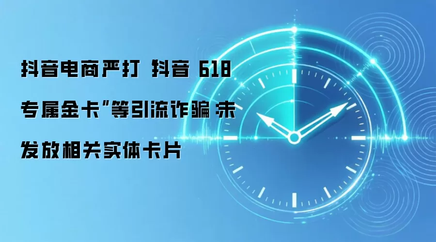 抖音电商严打“抖音618专属金卡”等引流反诈：未发放相关实体卡片