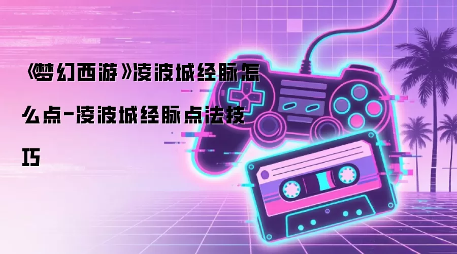 《梦幻西游》凌波城经脉怎么点-凌波城经脉点法技巧