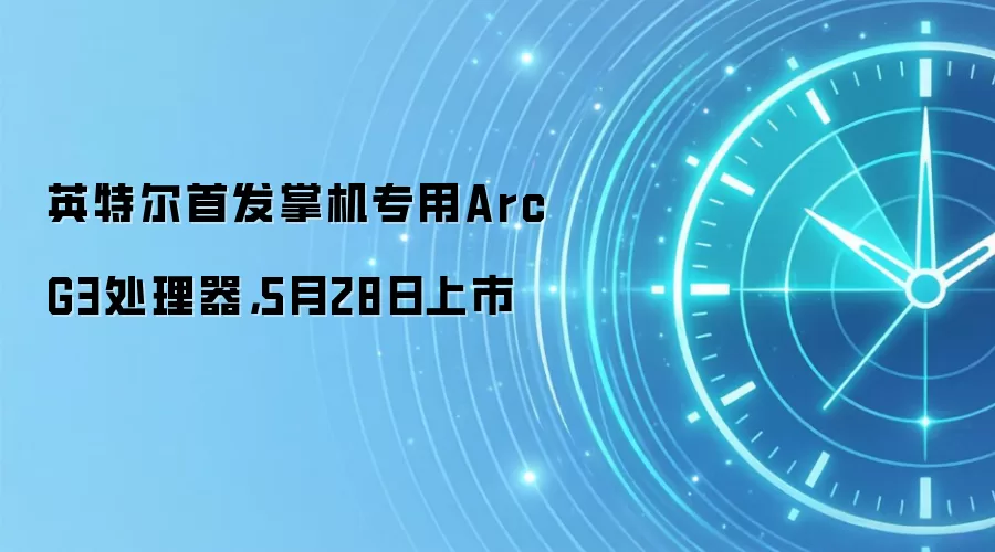 英特尔首发掌机专用Arc G3处理器,5月28日上市