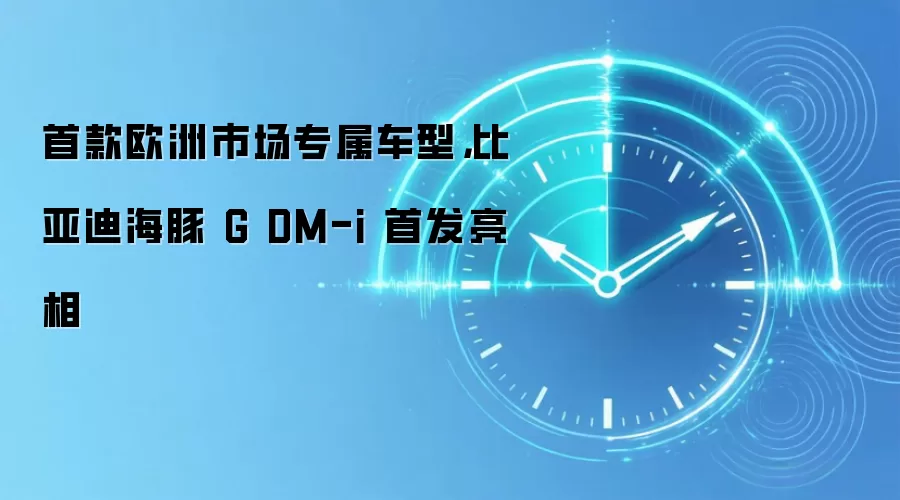 首款欧洲市场专属车型,比亚迪海豚 G DM-i 首发亮相