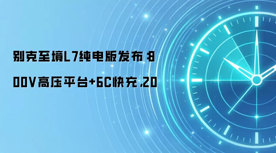 别克至境L7纯电版发布：800V高压平台+6C快充，20