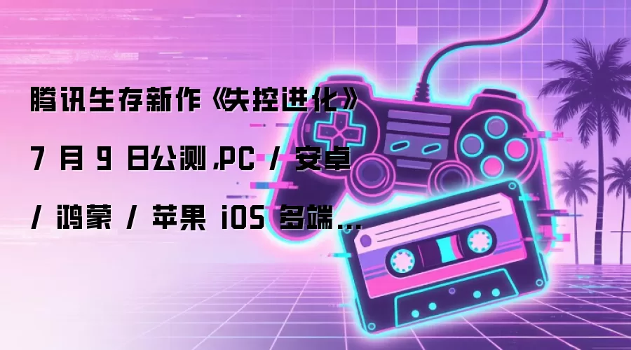 腾讯生存新作《失控进化》7 月 9 日公测，PC / 安卓 / 鸿蒙 / 苹果 iOS 多端互通