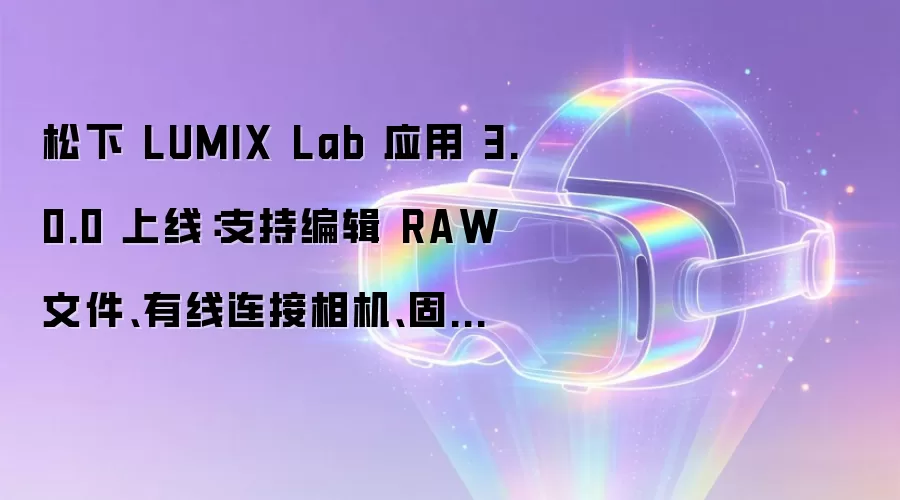 松下 LUMIX Lab 应用 3.0.0 上线：支持编辑 RAW 文件、有线连接相机、固件更新等