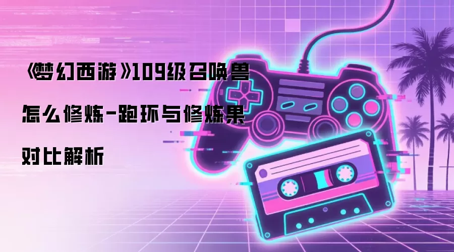 《梦幻西游》109级召唤兽怎么修炼-跑环与修炼果对比解析