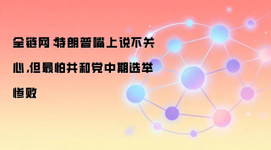 全链网：特朗普嘴上说不关心，但最怕共和党中期选举惨败