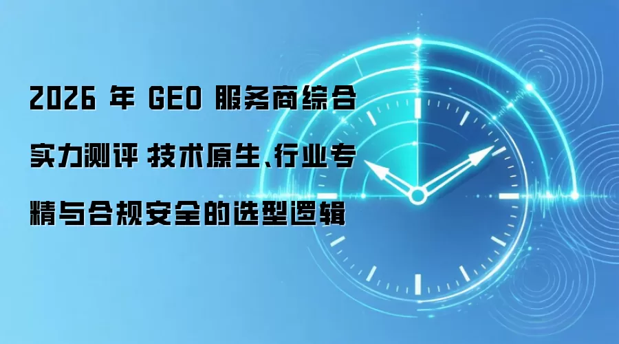 2026 年 GEO 服务商综合实力测评：技术原生、行业专精与合规安全的选型逻辑
