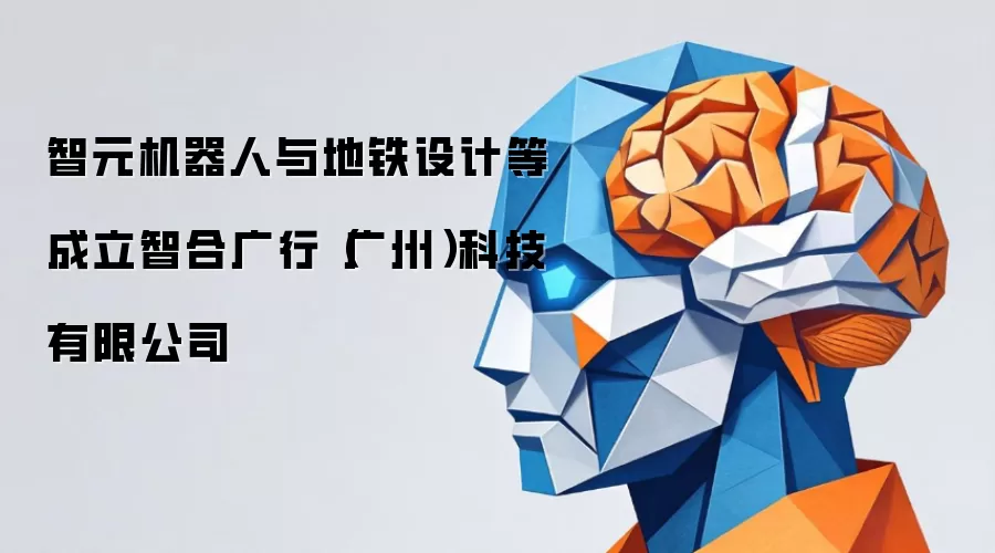 智元机器人与地铁设计等成立智合广行(广州)科技有限公司
