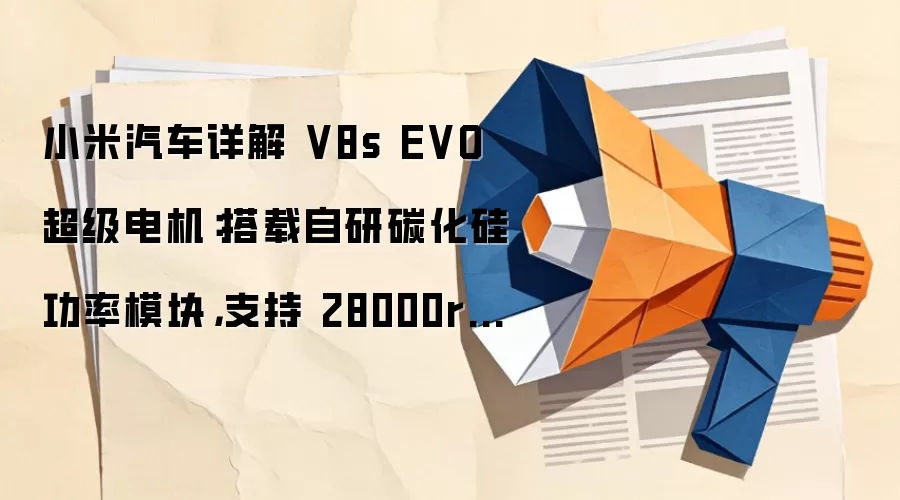 小米汽车详解 V8s EVO 超级电机:搭载自研碳化硅功率模块,支持 28000rpm 高转速